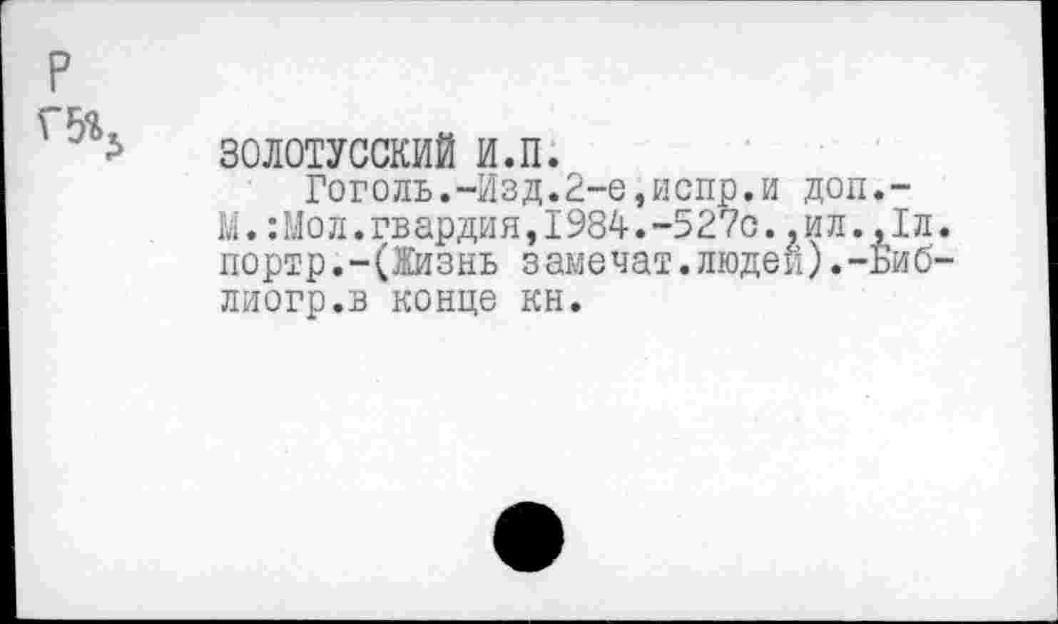 ﻿р
г-га
* 30Л0ТУССКИЙ и.п.
Гоголь.-Изд.2-е,испр.и доп.-М.:Мол.гвардия,1984.-527с.,ил.,1л. портр.-(Жизнь замечат.людей).-Биб-лиогр.в конце кн.